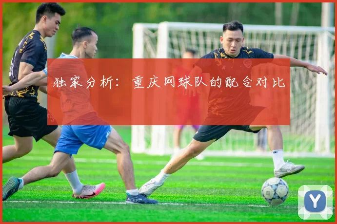 独家分析：重庆网球队的配合对比