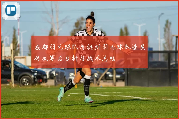 成都羽毛球队与杭州羽毛球队速度对决赛后分析与战术总结