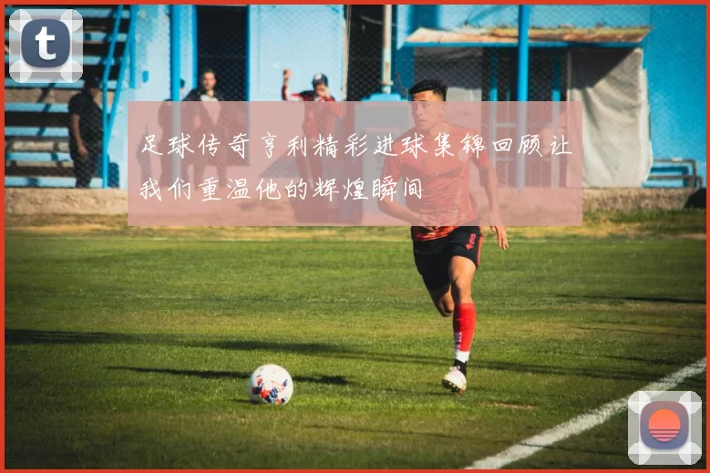 足球传奇亨利精彩进球集锦回顾让我们重温他的辉煌瞬间