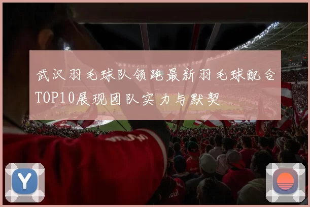 武汉羽毛球队领跑最新羽毛球配合TOP10展现团队实力与默契